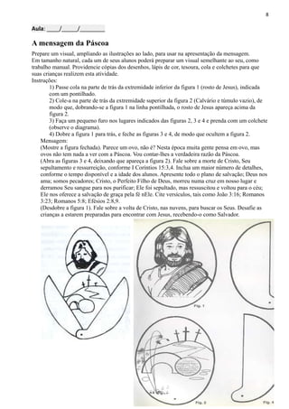 8
Aula: ____/_____/________
A mensagem da Páscoa
Prepare um visual, ampliando as ilustrações ao lado, para usar na apresentação da mensagem.
Em tamanho natural, cada um de seus alunos poderá preparar um visual semelhante ao seu, como
trabalho manual. Providencie cópias dos desenhos, lápis de cor, tesoura, cola e colchetes para que
suas crianças realizem esta atividade.
Instruções:
1) Passe cola na parte de trás da extremidade inferior da figura 1 (rosto de Jesus), indicada
com um pontilhado.
2) Cole-a na parte de trás da extremidade superior da figura 2 (Calvário e túmulo vazio), de
modo que, dobrando-se a figura 1 na linha pontilhada, o rosto de Jesus apareça acima da
figura 2.
3) Faça um pequeno furo nos lugares indicados das figuras 2, 3 e 4 e prenda com um colchete
(observe o diagrama).
4) Dobre a figura 1 para trás, e feche as figuras 3 e 4, de modo que ocultem a figura 2.
Mensagem:
(Mostre a figura fechada). Parece um ovo, não é? Nesta época muita gente pensa em ovo, mas
ovos não tem nada a ver com a Páscoa. Vou contar-lhes a verdadeira razão da Páscoa.
(Abra as figuras 3 e 4, deixando que apareça a figura 2). Fale sobre a morte de Cristo, Seu
sepultamento e ressurreição, conforme I Coríntios 15:3,4. Inclua um maior número de detalhes,
conforme o tempo disponível e a idade dos alunos. Apresente todo o plano de salvação; Deus nos
ama; somos pecadores; Cristo, o Perfeito Filho de Deus, morreu numa cruz em nosso lugar e
derramou Seu sangue para nos purificar; Ele foi sepultado, mas ressuscitou e voltou para o céu;
Ele nos oferece a salvação de graça pela fé nEle. Cite versículos, tais como João 3:16; Romanos
3:23; Romanos 5:8; Efésios 2:8,9.
(Desdobre a figura 1). Fale sobre a volta de Cristo, nas nuvens, para buscar os Seus. Desafie as
crianças a estarem preparadas para encontrar com Jesus, recebendo-o como Salvador.
 