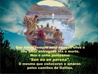 Que teñan sempre ante os seus ollos o
  seu amor entregado ata a morte.
        Non é unha pantasma:
       "Son eu en persoa".
 O mesmo que coñeceron e amaron
      polos camiños de Galilea.
 