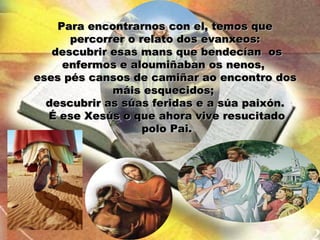 Para encontrarnos con el, temos que
      percorrer o relato dos evanxeos:
   descubrir esas mans que bendecían os
     enfermos e aloumiñaban os nenos,
eses pés cansos de camiñar ao encontro dos
             máis esquecidos;
  descubrir as súas feridas e a súa paixón.
  É ese Xesús o que ahora vive resucitado
                   polo Pai.
 