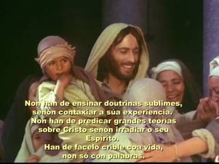Non han de ensinar doutrinas sublimes,
 senón contaxiar a súa experiencia.
 Non han de predicar grandes teorías
   sobre Cristo senón irradiar o seu
               Espírito.
    Han de facelo crible coa vida,
         non só con palabras.
 