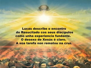 Lucas describe o encontro
do Resucitado cos seus discípulos
como unha experiencia fundante.
   O desexo de Xesús é claro.
A súa tarefa non rematou na cruz.
 