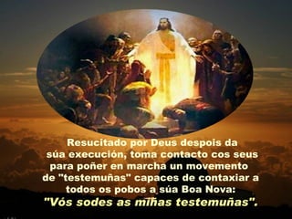 Resucitado por Deus despois da
 súa execución, toma contacto cos seus
  para poñer en marcha un movemento
de "testemuñas" capaces de contaxiar a
     todos os pobos a súa Boa Nova:
"Vós sodes as miñas testemuñas".
 