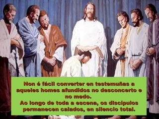 Non é fácil converter en testemuñas a
aqueles homes afundidos no desconcerto e
                no medo.
 Ao longo de toda a escena, os discípulos
  permanecen calados, en silencio total.
 