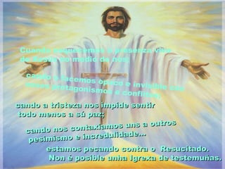 Cuando esquecemos a presenza viva
 de Xesús no medio de nós;

   cando o fac
               emos opac
   nosos prota            o e invisibl
              gonismos e               e cos
                           conflitos;
cando a tristeza nos impide sentir
 todo menos a sú paz;
                                         s
                    xia mos uns a outro
   cando nos conta            e...
    pesimism o e incredulidad
        estamos pecando contra o Resucitado.
         Non é posible unha Igrexa de testemuñas.
 