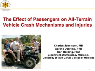 The Effect of Passengers on All-Terrain
Vehicle Crash Mechanisms and Injuries



                          Charles Jennissen, MD
                          Gerene Denning, PhD
                            Kari Harding, PhD
                     Department of Emergency Medicine,
                 University of Iowa Carver College of Medicine




                                                         1
 