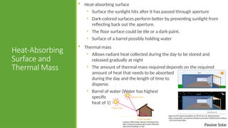 Passive Solar
Heat-Absorbing
Surface and
Thermal Mass
 Heat-absorbing surface
• Surface the sunlight hits after it has passed through aperture
• Dark-colored surfaces perform better by preventing sunlight from
reflecting back out the aperture.
• The floor surface could be tile or a dark paint.
• Surface of a barrel possibly holding water
 Thermal mass
• Allows radiant heat collected during the day to be stored and
released gradually at night
• The amount of thermal mass required depends on the required
amount of heat that needs to be absorbed
during the day and the length of time to
disperse.
• Barrel of water (Water has highest
specific
heat of 1)
Louisiana DNR [Public domain]. Retrieved from
http://www.dnr.louisiana.gov/assets/TAD/educ
ation/ECEP/drafting/c/c.htm
Figure by MIT OpenCourseWare [CC BY NC SA 2.0]. Retrieved from
https://www.flickr.com/photos/mitopencourseware/3360395236/in/album
-72157615376527602/
 