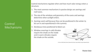 Passive Solar
Control
Mechanisms
Control mechanisms regulate when and how much solar energy enters a
structure.
1. The most common mechanisms in passive design are awnings and
roof eaves.
2. The size of the windows and geometry of the eaves and awnings
determine when sunlight enters.
3. Awnings work well because they can be positioned in the winter to
let sun in and repositioned in the summer.
4. Deciduous trees positioned to block sun
5. Window coverings in cold climates
require the shade on the inside
and in warm climates require
the shade on the outside.
[ 8 ]
D.P. Stern. NASA [Public domain]. Retrieved from https://www-spof.gsfc.nasa.gov/stargaze/Ssky.htm
 
