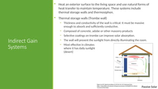 Passive Solar
Indirect Gain
Systems
 Heat an exterior surface to the living space and use natural forms of
heat transfer to maintain temperature. These systems include
thermal storage walls and thermosiphon.
 Thermal storage walls (Trombe wall)
• Thickness and conductivity of the wall is critical: It must be massive
enough to absorb and sufficiently conductive.
• Composed of concrete, adobe or other masonry products
• Selective coatings on trombe can improve solar absorption.
• The wall will prevent the sunlight from directly illuminating the room.
• Most effective in climates
where it has daily sunlight
(desert)
Figure by MIT OpenCourseWare [CC BY NC SA 2.0]. Retrieved from
https://www.flickr.com/photos/mitopencourseware/3359628993/in/album-
72157615376527602/
 