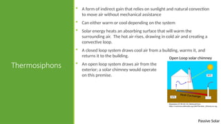 Passive Solar
Thermosiphons
 A form of indirect gain that relies on sunlight and natural convection
to move air without mechanical assistance
 Can either warm or cool depending on the system
 Solar energy heats an absorbing surface that will warm the
surrounding air. The hot air rises, drawing in cold air and creating a
convective loop.
 A closed loop system draws cool air from a building, warms it, and
returns it to the building.
 An open loop system draws air from the
exterior; a solar chimney would operate
on this premise.
Open Loop solar chimney
Shypoetess [CC BY-SA 3.0]. Retrieved from
https://commons.wikimedia.org/wiki/File:Solar_chimney-en.svg
 