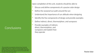 Passive Solar
Conclusions
Upon completion of this unit, students should be able to
 Discuss and define components of a passive solar design
 Define the seasonal sun path around the sun
 Understand the importance of sun altitude when designing
 Identify the five components of design and provide examples
 Define indirect, direct, thermosiphon, and sunspaces
 Provide examples of indirect,
direct, thermosiphon, and
sunspaces and explain how
they operate
“This presentation was prepared by Northeast Iowa Community
College under award EG-17-004 from the Iowa Energy Center. Any
opinions, findings, and conclusions or recommendations expressed in
this material are those of the author(s) and do not necessarily reflect
the views of the Iowa Energy Center.”
 
