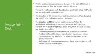Passive Solar
Passive Solar
Design
 Passive solar design uses seasonal changes in the path of the sun to
create structures that are heated by natural means.
• The earth rotates once each day about an axis that is tilted 23.5° with
respect to its orbit around the sun.
• The direction of tilt remains fixed as the earth moves, thus changing
the earth’s orientation with respect to the sun.
• The direction and tilt are what creates seasons. When the
hemisphere is tilted towards the sun, the days are longer and
warmer. When the hemisphere is tilted away from the sun, the days
are shorter and colder.
• The hemisphere tilted toward the sun experiences summer.
• The hemisphere tilted away from the sun experiences winter.
• The seasons spring and fall occur when tilt is parallel to the
orbital direction.
• Spring and fall equinoxes occur when there is no hemisphere tilt
toward or away from the sun.
 