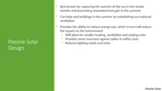 Passive Solar
Passive Solar
Design
 Best known for capturing the warmth of the sun in the winter
months and preventing unwanted heat gain in the summer.
 Can help cool buildings in the summer by establishing sun-induced
ventilation
 Provides the ability to reduce energy use, which in turn will reduce
the impact on the environment
• Will allow for smaller heating, ventilation and cooling units
• Provides some insurance against spikes in utility costs
• Reduces lighting needs and costs
 
