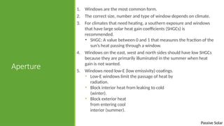 Passive Solar
Aperture
1. Windows are the most common form.
2. The correct size, number and type of window depends on climate.
3. For climates that need heating, a southern exposure and windows
that have large solar heat gain coefficients (SHGCs) is
recommended.
• SHGC: A value between 0 and 1 that measures the fraction of the
sun’s heat passing through a window.
4. Windows on the east, west and north sides should have low SHGCs
because they are primarily illuminated in the summer when heat
gain is not wanted.
5. Windows need low-E (low emissivity) coatings.
• Low-E windows limit the passage of heat by
radiation.
• Block interior heat from leaking to cold
(winter).
• Block exterior heat
from entering cool
interior (summer).
 