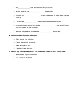 a. He _______________ cook. His cakes are always very bad.
b. Alcohol is bad so they ___________________ drink alcohol.
c. In Britain you _____________________ drive if you are over 17, but in Spain you have
to be 18.
d. Last year we _________________ study conditional sentences in English.
e. In this school there is no uniform so you ____________________ wear a uniform but if
you like uniforms you can wear one.
f. Smoking is forbidden at school so you _________________ smoke here.
4. Complete these conditional sentences:
a. If you pass all your subjects...
b. We will have a great summer if....
c. If you don't like English....
d. They won't come with us if...
5. Choose one of these writing topics and write about 100 words about each of them:
a. If the weather is good this summer...
b. The rules in my classroom
 