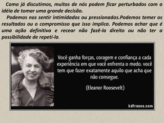 Como já discutimos, muitos de nós podem ficar perturbados com a
idéia de tomar uma grande decisão.
Podemos nos sentir intimidados ou pressionados.Podemos temer os
resultados ou o compromisso que isso implica. Podemos achar que é
uma ação definitiva e recear não fazê-la direito ou não ter a
possibilidade de repeti-la.

 