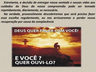 Entretanto, a decisão de entregar nossa vontade e nossas vidas aos
cuidados do Deus da nossa compreensão pode ser tomada
repetidamente, diariamente, se necessário.
Na verdade, provavelmente descobriremos que será preciso fazer
essa escolha regularmente, ou nos arriscaremos a perder nossa
recuperação por causa da complacência

 