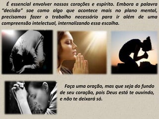 É essencial envolver nossos corações e espírito. Embora a palavra
“decisão” soe como algo que acontece mais no plano mental,
precisamos fazer o trabalho necessário para ir além de uma
compreensão intelectual, internalizando essa escolha.

Faça uma oração, mas que seja do fundo
de seu coração, pois Deus está te ouvindo,
e não te deixará só.

 