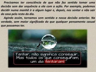 Precisamos ter consciência de que não faz sentido tomar uma
decisão sem dar sequência a ela com a ação. Por exemplo, podemos
decidir numa manhã ir a algum lugar e, depois, nos sentar e não sair
de casa pelo resto do dia.
Agindo assim, tornamos sem sentido a nossa decisão anterior. Na
verdade, sem maior significado do que qualquer pensamento casual
que possamos ter.

 