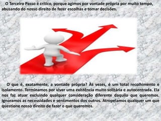 O Terceiro Passo é crítico, porque agimos por vontade própria por muito tempo,
abusando do nosso direito de fazer escolhas e tomar decisões.

O que é, exatamente, a vontade própria? Às vezes, é um total recolhimento e
isolamento. Terminamos por viver uma existência muito solitária e autocentrada. Ela
nos faz atuar excluindo qualquer consideração diferente daquilo que queremos.
Ignoramos as necessidades e sentimentos dos outros. Atropelamos qualquer um que
questione nosso direito de fazer o que queremos.

 