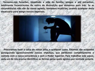 Tornamo-nos furacões, invadindo a vida da família, amigos e até estranhos,
totalmente inconscientes do rastro de destruição que deixamos para trás. Se as
circunstâncias não são do nosso agrado, tentamos mudá-las, usando qualquer meio
necessário para atingir nossos objetivos.

Procuramos fazer a coisa do nosso jeito, a qualquer custo. Estamos tão ocupados
perseguindo agressivamente nossos impulsos, que perdemos completamente o
contato com a nossa consciência e com o Poder Superior. Para trabalhar este passo,
cada um de nós precisa identificar as formas pelas quais agimos por vontade própria.

 