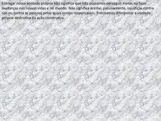 Entregar nossa vontade própria não significa que não possamos perseguir metas ou fazer
mudanças nas nossas vidas e no mundo. Não significa aceitar, passivamente, injustiças contra
nós ou contra as pessoas pelas quais somos responsáveis. Precisamos diferenciar a vontade
própria destrutiva da ação construtiva.

 