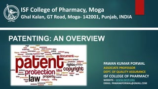 PATENTING: AN OVERVIEW
PAWAN KUMAR PORWAL
ASSOCIATE PROFESSOR
DEPT. OF QUALITY ASSURANCE
ISF COLLEGE OF PHARMACY
WEBSITE: - WWW.ISFCP.ORG
EMAIL: PAWANKPORWAL@GMAIL.COM
ISF College of Pharmacy, Moga
Ghal Kalan, GT Road, Moga- 142001, Punjab, INDIA
 