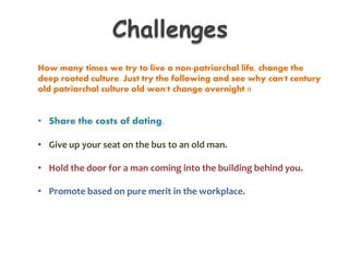 How many times we try to live a non-patriarchal life, change the
deep rooted culture. Just try the following and see why can't century
old patriarchal culture old won't change overnight !!
• Share the costs of dating.
• Give up your seat on the bus to an old man.
• Hold the door for a man coming into the building behind you.
• Promote based on pure merit in the workplace.
Challenges
 