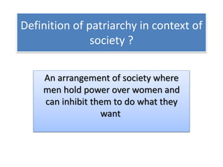 Definition of patriarchy in context of
society ?
An arrangement of society where
men hold power over women and
can inhibit them to do what they
want
 