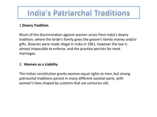 1.Dowry Tradition
Much of the discrimination against women arises from India's dowry
tradition, where the bride's family gives the groom's family money and/or
gifts. Dowries were made illegal in India in 1961, however the law is
almost impossible to enforce, and the practice persists for most
marriages.
2. Women as a Liability
The Indian constitution grants women equal rights to men, but strong
patriarchal traditions persist in many different societal parts, with
women's lives shaped by customs that are centuries old.
 