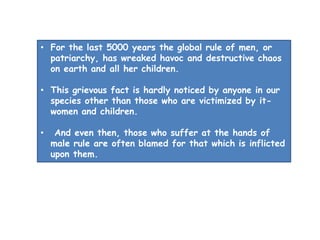 • For the last 5000 years the global rule of men, or
patriarchy, has wreaked havoc and destructive chaos
on earth and all her children.
• This grievous fact is hardly noticed by anyone in our
species other than those who are victimized by it-
women and children.
• And even then, those who suffer at the hands of
male rule are often blamed for that which is inflicted
upon them.
 