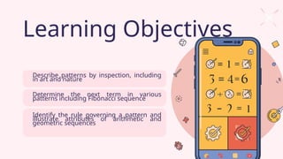 Learning Objectives
Describe patterns by inspection, including
in art and nature
Determine the next term in various
patterns including Fibonacci sequence
Identify the rule governing a pattern and
illustrate attributes of arithmetic and
geometric sequences
 