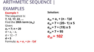 ARITHMETIC SEQUENCE |
EXAMPLES
Example 1
The sequence is:
7, 12, 17, 22, ...
Find the 20th term (a20)
Given:
a₁ = 7; n = 20
d = a2 – a1
d = 12 – 7
d = 5
Formula: aₙ = a1 + (n - 1)d
Solution:
a20 = a1 + (n - 1)d
a20 = 7 + (20– 1) x 5
a20 = 7 + (19) x 5
a20 = 7 + 95
a20 = 102
 