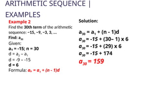 ARITHMETIC SEQUENCE |
EXAMPLES
Example 2
Find the 30th term of the arithmetic
sequence: −15, −9, −3, 3, ...
Find: a30
Given:
a₁ = -15; n = 30
d = a2 – a1
d = -9 – -15
d = 6
Formula: aₙ = a1 + (n - 1)d
Solution:
a30 = a1 + (n - 1)d
a30 = -15 + (30– 1) x 6
a30 = -15 + (29) x 6
a30 = -15 + 174
a30 = 159
 