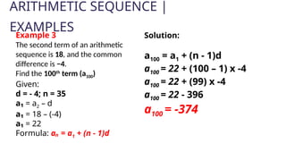 ARITHMETIC SEQUENCE |
EXAMPLES
Example 3
The second term of an arithmetic
sequence is 18, and the common
difference is −4.
Find the 100th
term (a100)
Given:
d = - 4; n = 35
a₁ = a2 – d
a₁ = 18 – (-4)
a₁ = 22
Formula: aₙ = a1 + (n - 1)d
Solution:
a100 = a1 + (n - 1)d
a100 = 22 + (100 – 1) x -4
a100 = 22 + (99) x -4
a100 = 22 - 396
a100 = -374
 