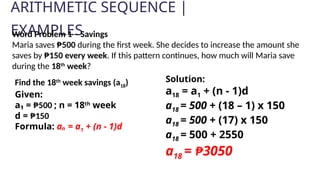 ARITHMETIC SEQUENCE |
EXAMPLES
Solution:
a18 = a1 + (n - 1)d
a18 = 500 + (18 – 1) x 150
a18 = 500 + (17) x 150
a18 = 500 + 2550
a18 = ₱3050
Word Problem 1 – Savings
Maria saves ₱500 during the first week. She decides to increase the amount she
saves by ₱150 every week. If this pattern continues, how much will Maria save
during the 18th
week?
Find the 18th
week savings (a18)
Given:
a₁ = ₱500 ; n = 18th
week
d = ₱150
Formula: aₙ = a1 + (n - 1)d
 