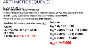 ARITHMETIC SEQUENCE |
EXAMPLES
Solution:
a24 = a1 + (n - 1)d
a24 = 25000 + (24 – 1) x 800
a24 = 25000 + (23) x 800
a24 = 25000 + 18400
a24 = ₱43400
Word Problem 2 – Salary Increase
A newly hired employee receives a monthly salary of ₱25,000 during the first
month. Every succeeding month, his salary increases by ₱800.
What will be his salary during the 24th month?
Find the 24th
month salary increase (a24)
Given:
a₁ = ₱25,000 ; n = 24th
week
d = ₱800
Formula: aₙ = a1 + (n - 1)d
 