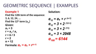 GEOMETRIC SEQUENCE | EXAMPLES
Example 1
Find the 12th term of the sequence:
3, 6, 12, 24, ...
Find the 12th
term (a12)
Given:
a₁ = 3
r = a2 / a1
r = 6 / 3
r = 2
n = 12
Formula: aₙ = a₁ × r(n-1)
Solution:
a12 = a₁ × r (n-1)
a12 = 3 × 2 (12-1)
a12 = 3 × 2 (11)
a12 = 3 × 2048
a100 = 6144
 