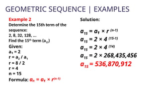 GEOMETRIC SEQUENCE | EXAMPLES
Example 2
Determine the 15th term of the
sequence:
2, 8, 32, 128, ...
Find the 15th
term (a15)
Given:
a₁ = 2
r = a2 / a1
r = 8 / 2
r = 4
n = 15
Formula: aₙ = a₁ × r(n-1)
Solution:
a15 = a₁ × r (n-1)
a15 = 2 × 4 (15-1)
a15 = 2 × 4 (14)
a15 = 2 × 268,435,456
a15 = 536,870,912
 