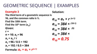 GEOMETRIC SEQUENCE | EXAMPLES
Example 3
The third term of a geometric sequence is
96, and the common ratio is ½.
Find the 10th term.
Find the 10th
term (a10)
Given:
r =
n = 10; a3 = 96
a2 = a3 / r
a2 =96 / 0.5 = 192
a1 = 192 / 0.5 = 384
Formula: aₙ = a₁ × r(n-1)
Solution:
a10 = a₁ × r (n-1)
a10 = 384 × (10-1)
a10 = 384 × (9)
a10 = 384 ×
a10 = 0.75
 