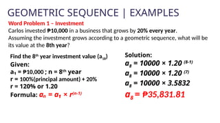 GEOMETRIC SEQUENCE | EXAMPLES
Solution:
a8 = 10000 × 1.20 (8-1)
a8 = 10000 × 1.20 (7)
a8 = 10000 × 3.5832
a8 = ₱35,831.81
Word Problem 1 – Investment
Carlos invested ₱10,000 in a business that grows by 20% every year.
Assuming the investment grows according to a geometric sequence, what will be
its value at the 8th year?
Find the 8th
year investment value (a18)
Given:
a₁ = ₱10,000 ; n = 8th
year
r = 100%(principal amount) + 20%
r = 120% or 1.20
Formula: aₙ = a₁ × r(n-1)
 