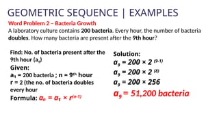 GEOMETRIC SEQUENCE | EXAMPLES
Solution:
a9 = 200 × 2 (9-1)
a9 = 200 × 2 (8)
a9 = 200 × 256
a9 = 51,200 bacteria
Word Problem 2 – Bacteria Growth
A laboratory culture contains 200 bacteria. Every hour, the number of bacteria
doubles. How many bacteria are present after the 9th hour?
Find: No. of bacteria present after the
9th hour (a9)
Given:
a₁ = 200 bacteria ; n = 9th
hour
r = 2 (the no. of bacteria doubles
every hour
Formula: aₙ = a₁ × r(n-1)
 