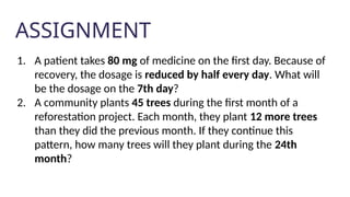 ASSIGNMENT
1. A patient takes 80 mg of medicine on the first day. Because of
recovery, the dosage is reduced by half every day. What will
be the dosage on the 7th day?
2. A community plants 45 trees during the first month of a
reforestation project. Each month, they plant 12 more trees
than they did the previous month. If they continue this
pattern, how many trees will they plant during the 24th
month?
 