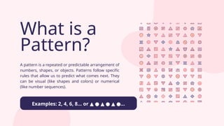 What is a
Pattern?
A pattern is a repeated or predictable arrangement of
numbers, shapes, or objects. Patterns follow specific
rules that allow us to predict what comes next. They
can be visual (like shapes and colors) or numerical
(like number sequences).
Examples: 2, 4, 6, 8... or ...
▲ ● ▲ ● ▲ ●
 