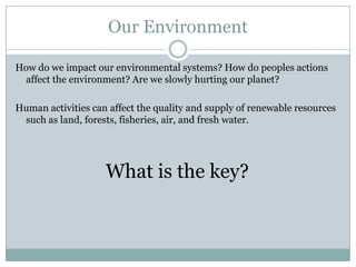 Our Environment

How do we impact our environmental systems? How do peoples actions
 affect the environment? Are we slowly hurting our planet?

Human activities can affect the quality and supply of renewable resources
 such as land, forests, fisheries, air, and fresh water.




                    What is the key?
 