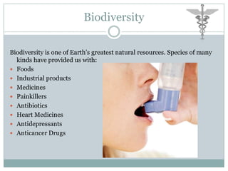 Biodiversity

Biodiversity is one of Earth’s greatest natural resources. Species of many
  kinds have provided us with:
 Foods
 Industrial products
 Medicines
 Painkillers
 Antibiotics
 Heart Medicines
 Antidepressants
 Anticancer Drugs
 