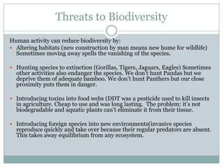 Threats to Biodiversity
Human activity can reduce biodiversity by:
 Altering habitats (new construction by man means new home for wildlife)
  Sometimes moving away spells the vanishing of the species.

 Hunting species to extinction (Gorillas, Tigers, Jaguars, Eagles) Sometimes
  other activities also endanger the species. We don’t hunt Pandas but we
  deprive them of adequate bamboo. We don’t hunt Panthers but our close
  proximity puts them in danger.

 Introducing toxins into food webs (DDT was a pesticide used to kill insects
  in agriculture. Cheap to use and was long lasting. The problem: it’s not
  biodegradable and aquatic plants can’t eliminate it from their tissue.

 Introducing foreign species into new environments(invasive species
  reproduce quickly and take over because their regular predators are absent.
  This takes away equilibrium from any ecosystem.
 