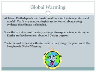 Global Warming

All life on Earth depends on climate conditions such as temperature and
  rainfall. That's why many ecologists are concerned about strong
  evidence that climate is changing.

Since the late nineteenth century, average atmospheric temperatures on
  Earth's surface have risen about 0.6 Celsius degrees.

The term used to describe this increase in the average temperature of the
  biosphere is Global Warming.
 