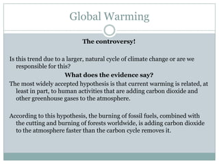 Global Warming

                           The controversy!

Is this trend due to a larger, natural cycle of climate change or are we
   responsible for this?
                       What does the evidence say?
The most widely accepted hypothesis is that current warming is related, at
   least in part, to human activities that are adding carbon dioxide and
   other greenhouse gases to the atmosphere.

According to this hypothesis, the burning of fossil fuels, combined with
  the cutting and burning of forests worldwide, is adding carbon dioxide
  to the atmosphere faster than the carbon cycle removes it.
 