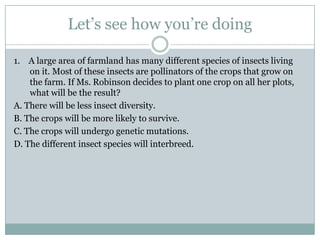 Let’s see how you’re doing

1. A large area of farmland has many different species of insects living
    on it. Most of these insects are pollinators of the crops that grow on
    the farm. If Ms. Robinson decides to plant one crop on all her plots,
    what will be the result?
A. There will be less insect diversity.
B. The crops will be more likely to survive.
C. The crops will undergo genetic mutations.
D. The different insect species will interbreed.
 