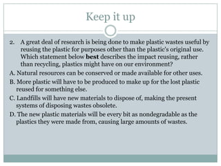 Keep it up

2. A great deal of research is being done to make plastic wastes useful by
     reusing the plastic for purposes other than the plastic's original use.
     Which statement below best describes the impact reusing, rather
     than recycling, plastics might have on our environment?
A. Natural resources can be conserved or made available for other uses.
B. More plastic will have to be produced to make up for the lost plastic
   reused for something else.
C. Landfills will have new materials to dispose of, making the present
   systems of disposing wastes obsolete.
D. The new plastic materials will be every bit as nondegradable as the
   plastics they were made from, causing large amounts of wastes.
 